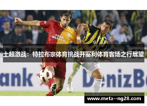 土超激战：特拉布宗体育挑战开塞利体育客场之行展望