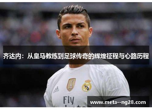 齐达内：从皇马教练到足球传奇的辉煌征程与心路历程