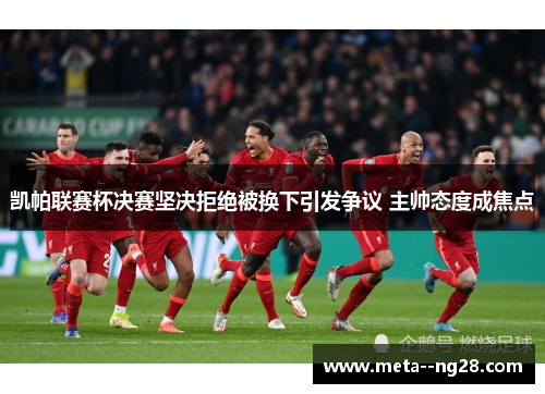 凯帕联赛杯决赛坚决拒绝被换下引发争议 主帅态度成焦点