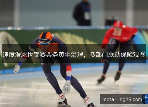 速度滑冰世锦赛票务黄牛治理，多部门联动保障观赛