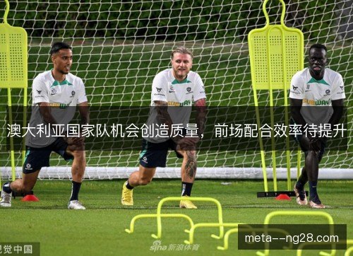 澳大利亚国家队机会创造质量，前场配合效率待提升